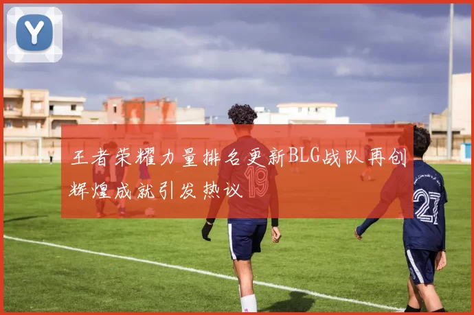 王者荣耀力量排名更新BLG战队再创辉煌成就引发热议
