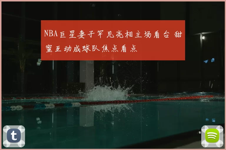 NBA巨星妻子罕见亮相主场看台 甜蜜互动成球队焦点看点