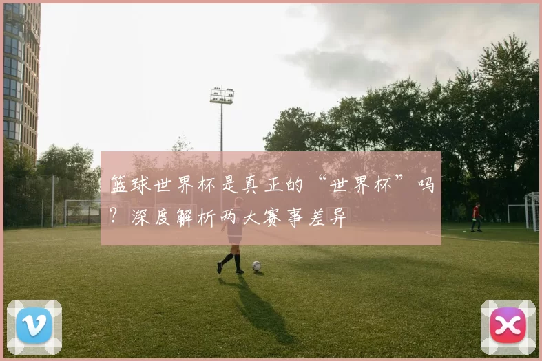篮球世界杯是真正的“世界杯”吗？深度解析两大赛事差异
