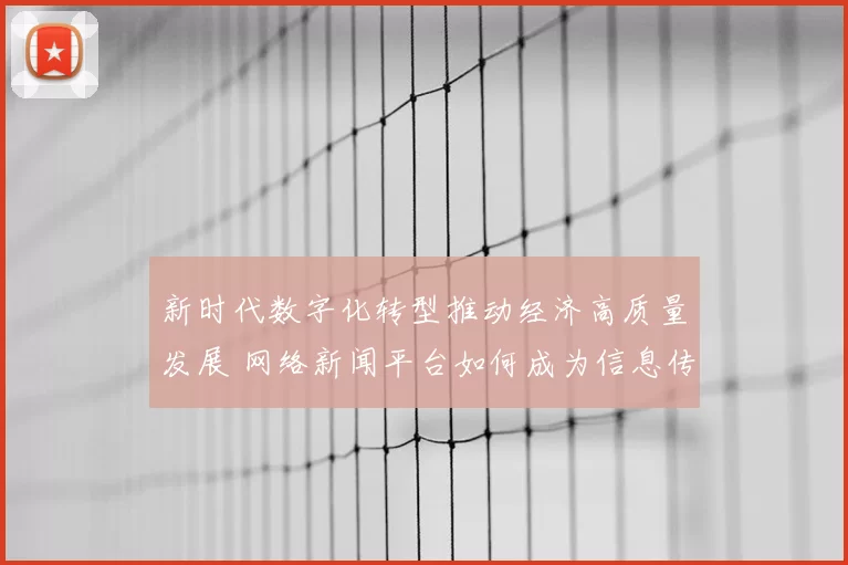 新时代数字化转型推动经济高质量发展 网络新闻平台如何成为信息传播新引擎