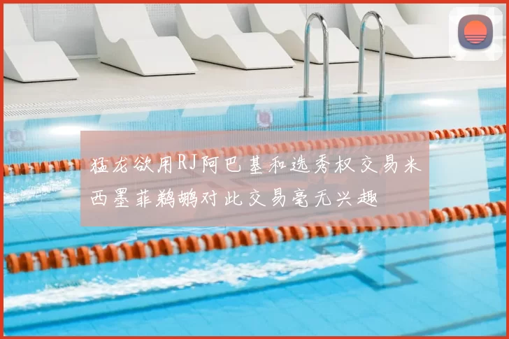 猛龙欲用RJ阿巴基和选秀权交易米西墨菲鹈鹕对此交易毫无兴趣