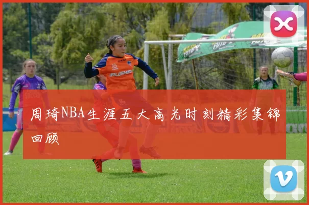 周琦NBA生涯五大高光时刻精彩集锦回顾