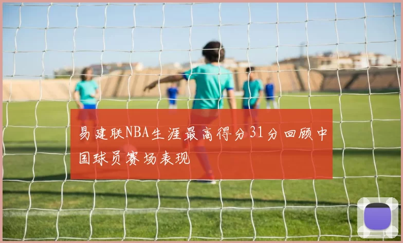 易建联NBA生涯最高得分31分回顾中国球员赛场表现