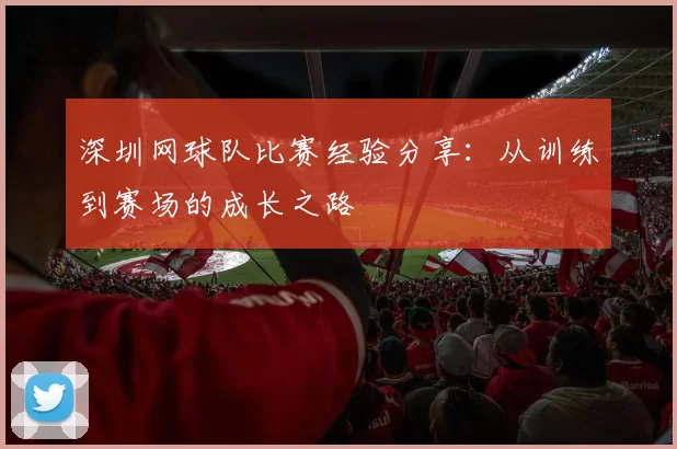 深圳网球队比赛经验分享:从训练到赛场的成长之路