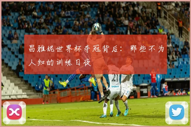 昌雅妮世界杯夺冠背后：那些不为人知的训练日夜
