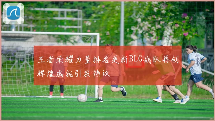 王者荣耀力量排名更新BLG战队再创辉煌成就引发热议