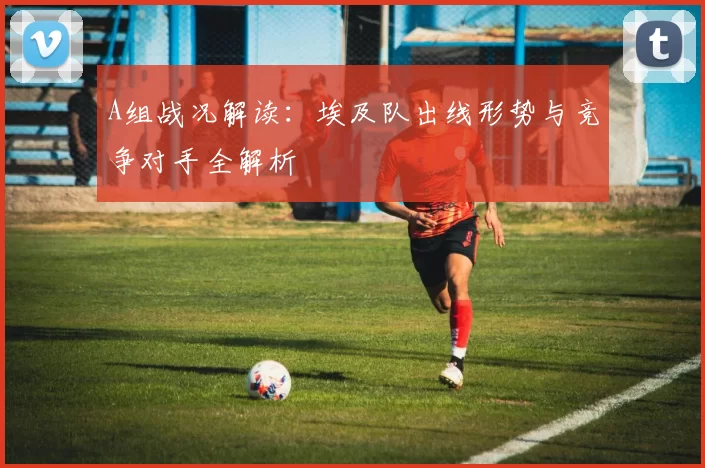 A组战况解读:埃及队出线形势与竞争对手全解析