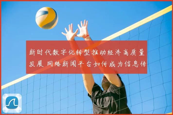 新时代数字化转型推动经济高质量发展 网络新闻平台如何成为信息传播新引擎