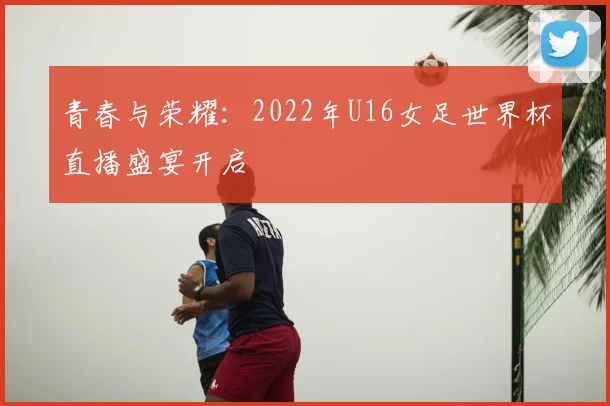 青春与荣耀：2022年U16女足世界杯直播盛宴开启