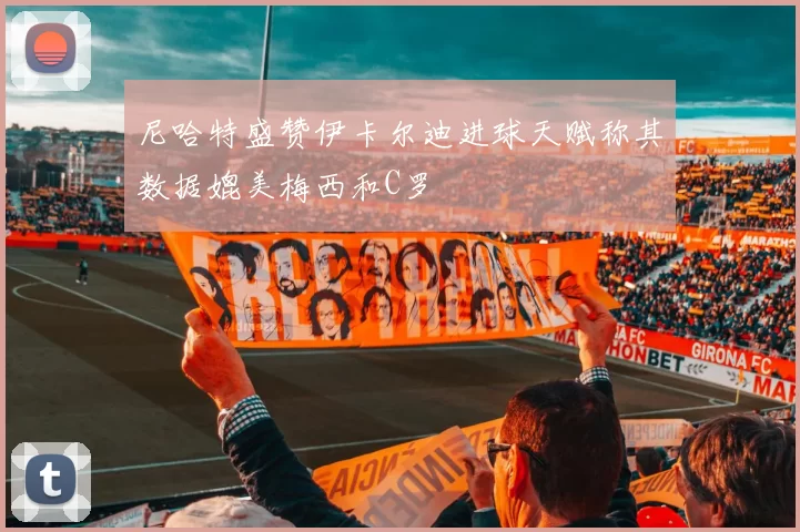尼哈特盛赞伊卡尔迪进球天赋称其数据媲美梅西和C罗