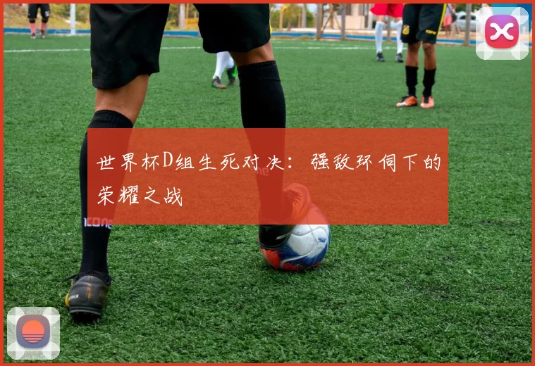 世界杯D组生死对决：强敌环伺下的荣耀之战