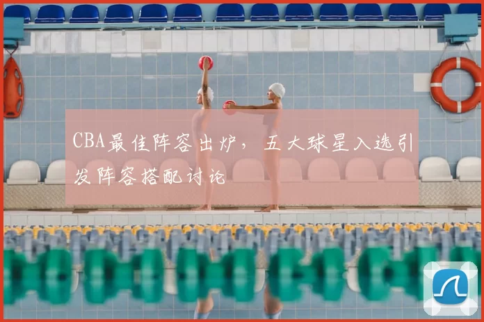 CBA最佳阵容出炉，五大球星入选引发阵容搭配讨论
