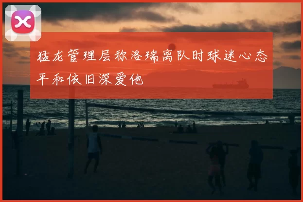 猛龙管理层称洛瑞离队时球迷心态平和依旧深爱他
