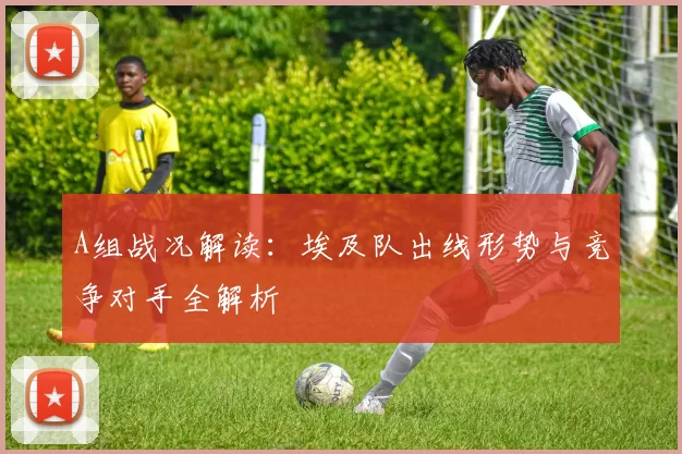 A组战况解读：埃及队出线形势与竞争对手全解析