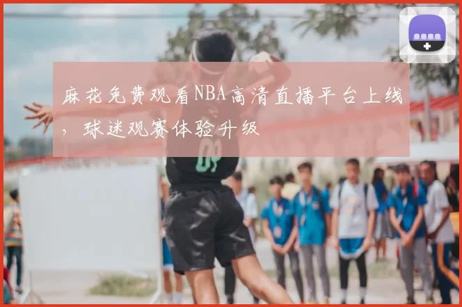 麻花免费观看NBA高清直播平台上线，球迷观赛体验升级