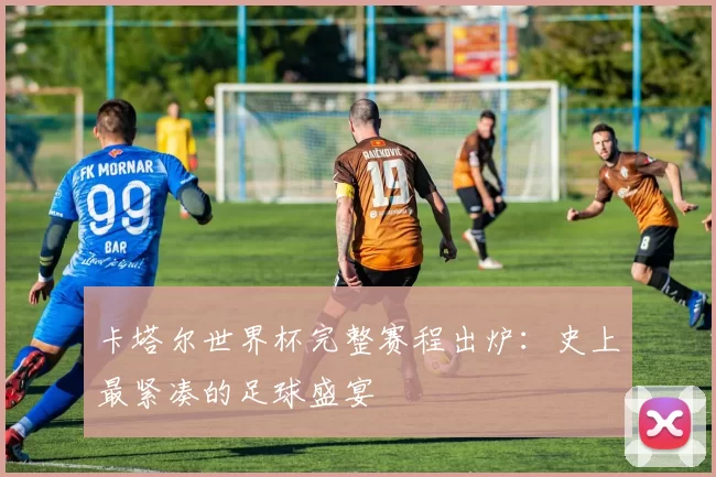 卡塔尔世界杯完整赛程出炉:史上最紧凑的足球盛宴