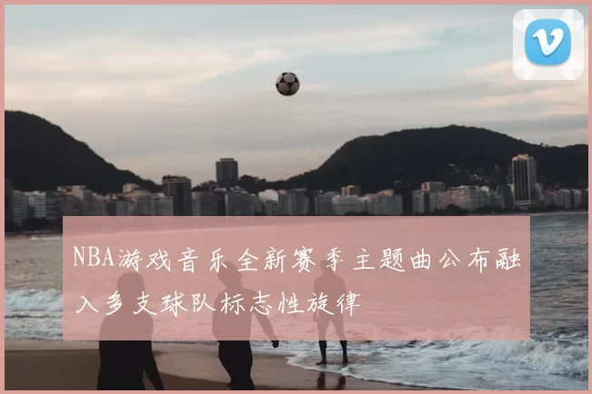 NBA游戏音乐全新赛季主题曲公布融入多支球队标志性旋律