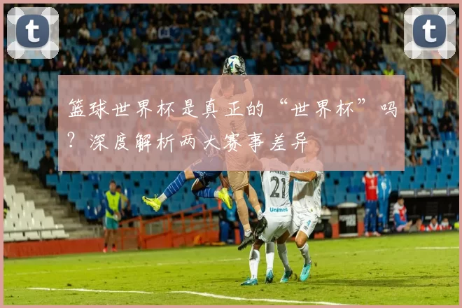 篮球世界杯是真正的“世界杯”吗？深度解析两大赛事差异