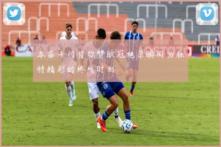 本菲卡门将称赞欧冠绝杀瞬间为独特精彩的终结时刻