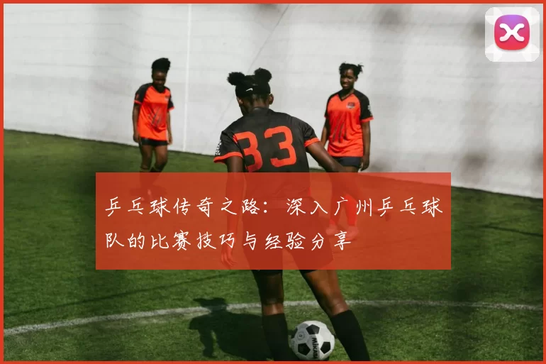 乒乓球传奇之路：深入广州乒乓球队的比赛技巧与经验分享