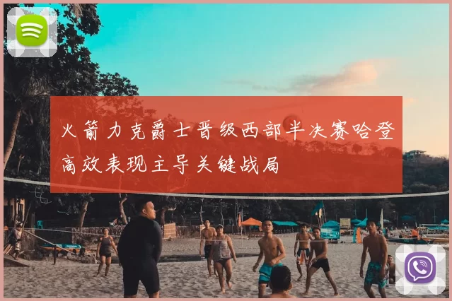 火箭力克爵士晋级西部半决赛哈登高效表现主导关键战局