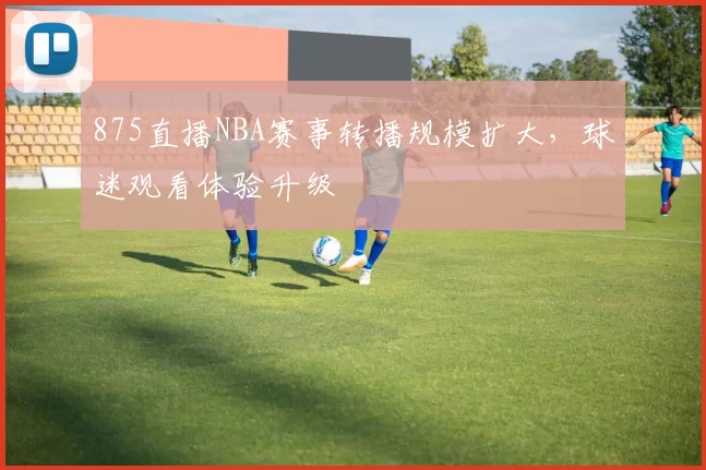 875直播NBA赛事转播规模扩大，球迷观看体验升级