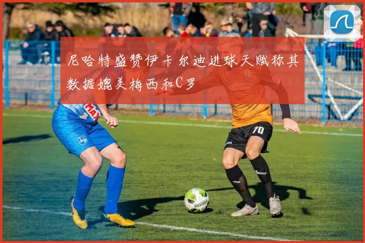 尼哈特盛赞伊卡尔迪进球天赋称其数据媲美梅西和C罗