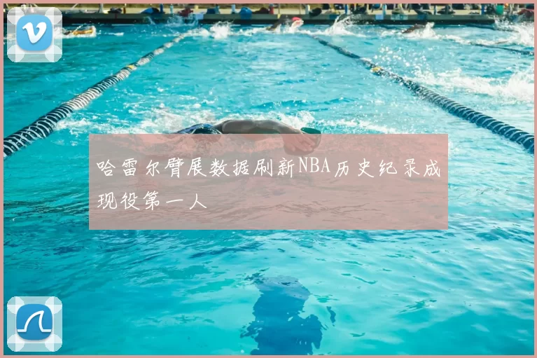 哈雷尔臂展数据刷新NBA历史纪录成现役第一人