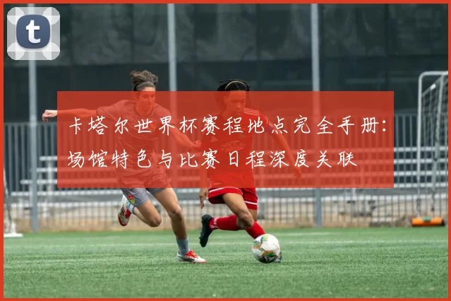 卡塔尔世界杯赛程地点完全手册：场馆特色与比赛日程深度关联