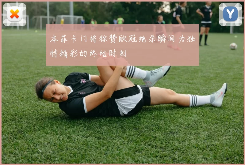 本菲卡门将称赞欧冠绝杀瞬间为独特精彩的终结时刻