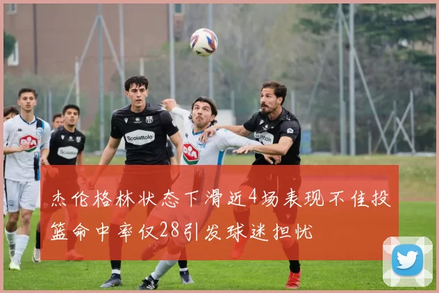 杰伦格林状态下滑近4场表现不佳投篮命中率仅28引发球迷担忧