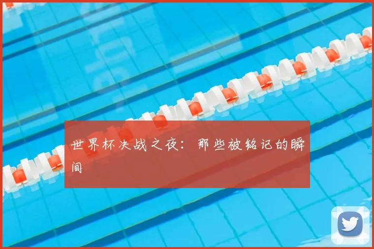 世界杯决战之夜：那些被铭记的瞬间