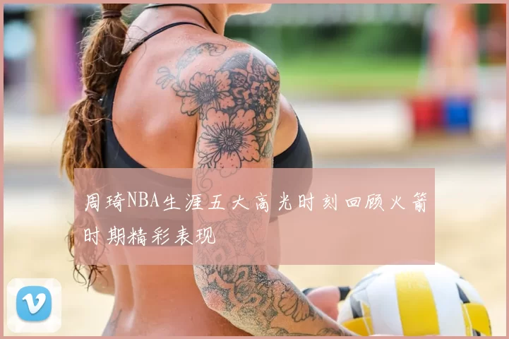 周琦NBA生涯五大高光时刻回顾火箭时期精彩表现