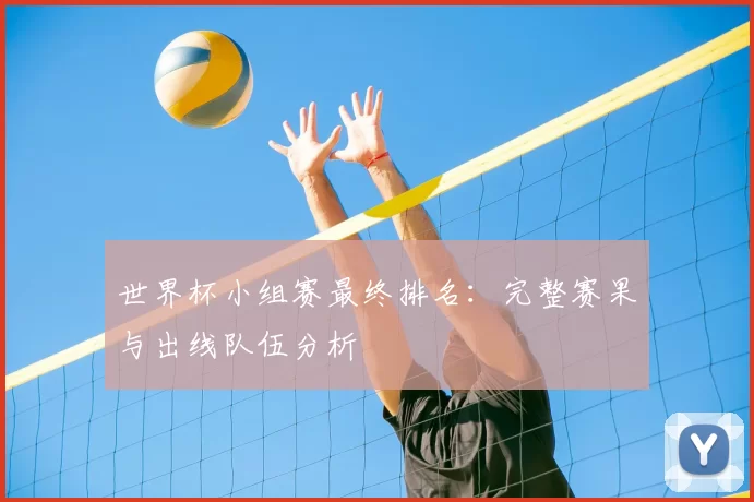 世界杯小组赛最终排名:完整赛果与出线队伍分析