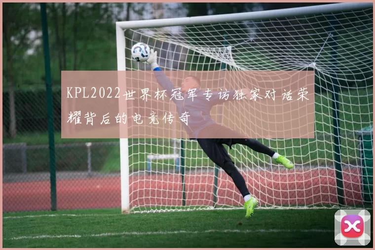 KPL2022世界杯冠军专访独家对话荣耀背后的电竞传奇