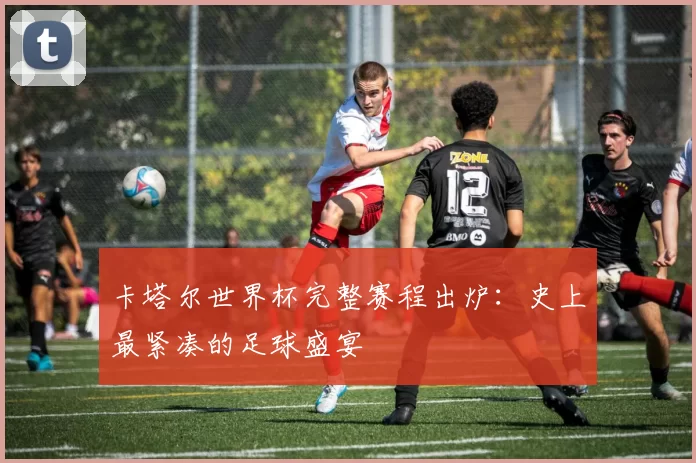 卡塔尔世界杯完整赛程出炉:史上最紧凑的足球盛宴