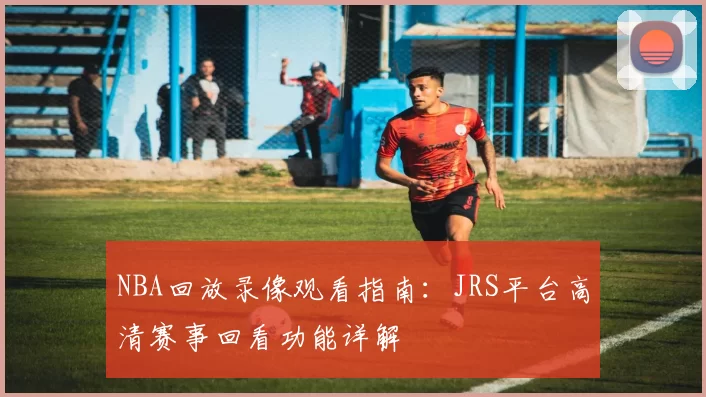 NBA回放录像观看指南：JRS平台高清赛事回看功能详解