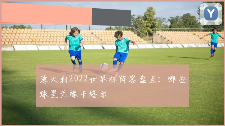 意大利2022世界杯阵容盘点:哪些球星无缘卡塔尔