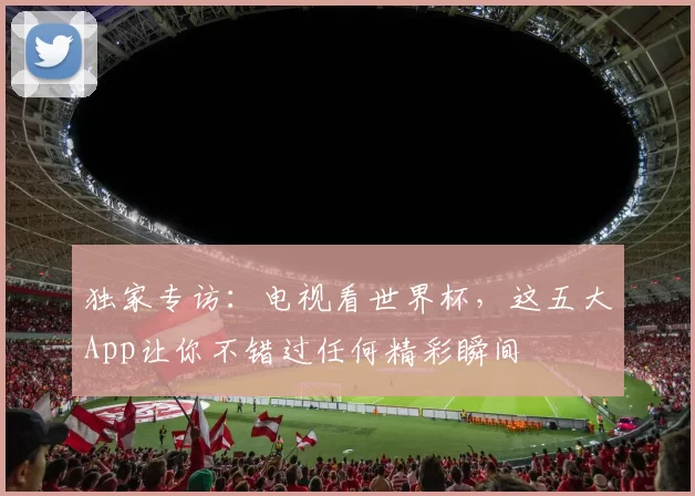 独家专访：电视看世界杯，这五大App让你不错过任何精彩瞬间