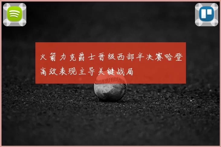 火箭力克爵士晋级西部半决赛哈登高效表现主导关键战局