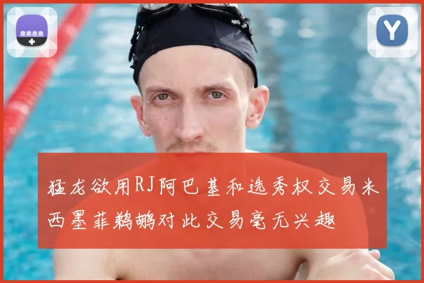 猛龙欲用RJ阿巴基和选秀权交易米西墨菲鹈鹕对此交易毫无兴趣
