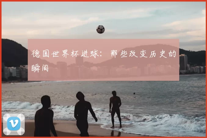 德国世界杯进球：那些改变历史的瞬间