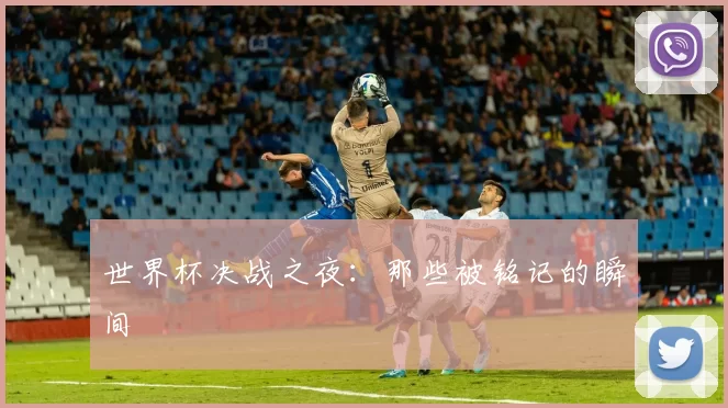 世界杯决战之夜：那些被铭记的瞬间