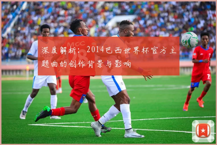 深度解析：2014巴西世界杯官方主题曲的创作背景与影响
