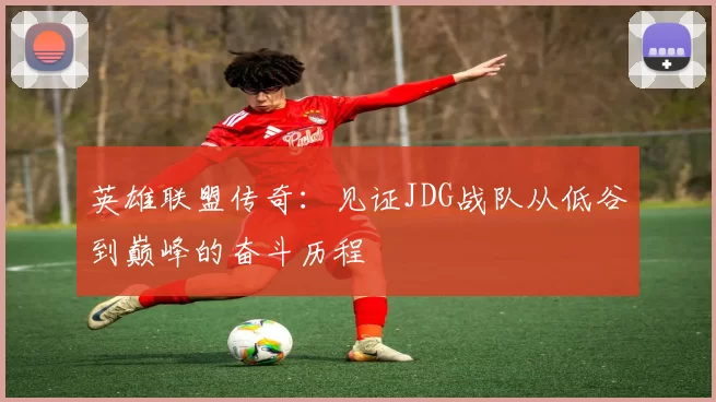 英雄联盟传奇:见证JDG战队从低谷到巅峰的奋斗历程