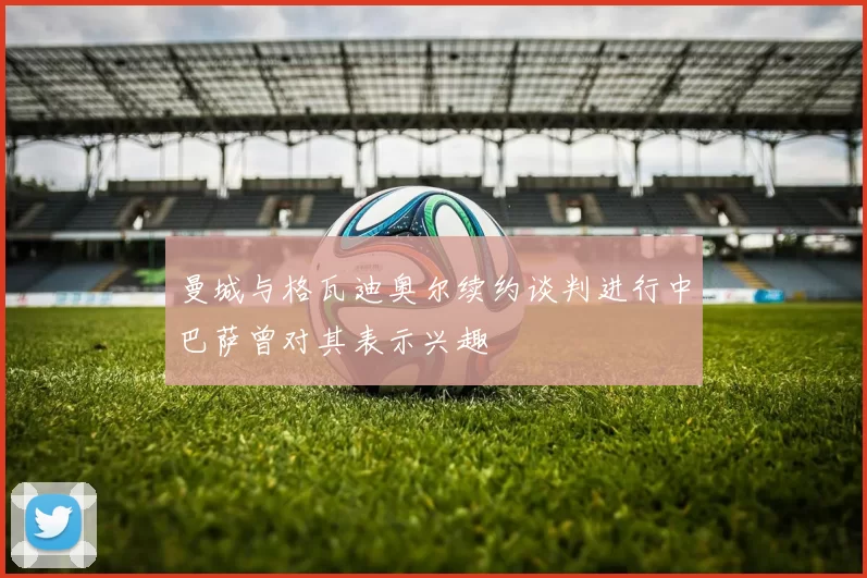 曼城与格瓦迪奥尔续约谈判进行中巴萨曾对其表示兴趣