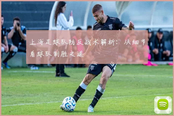 上海足球队防反战术解析：从细节看球队制胜之道