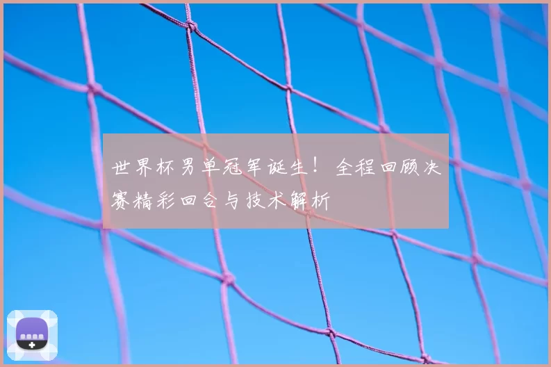 世界杯男单冠军诞生！全程回顾决赛精彩回合与技术解析
