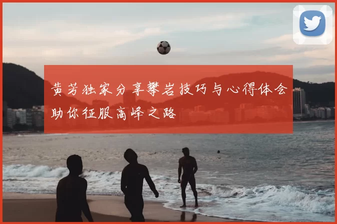 黄芳独家分享攀岩技巧与心得体会助你征服高峰之路