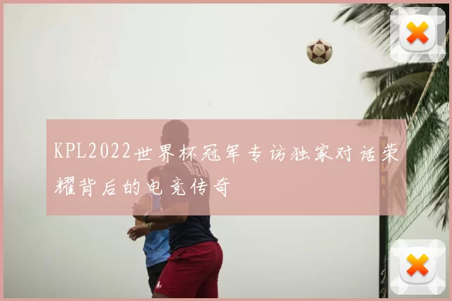 KPL2022世界杯冠军专访独家对话荣耀背后的电竞传奇
